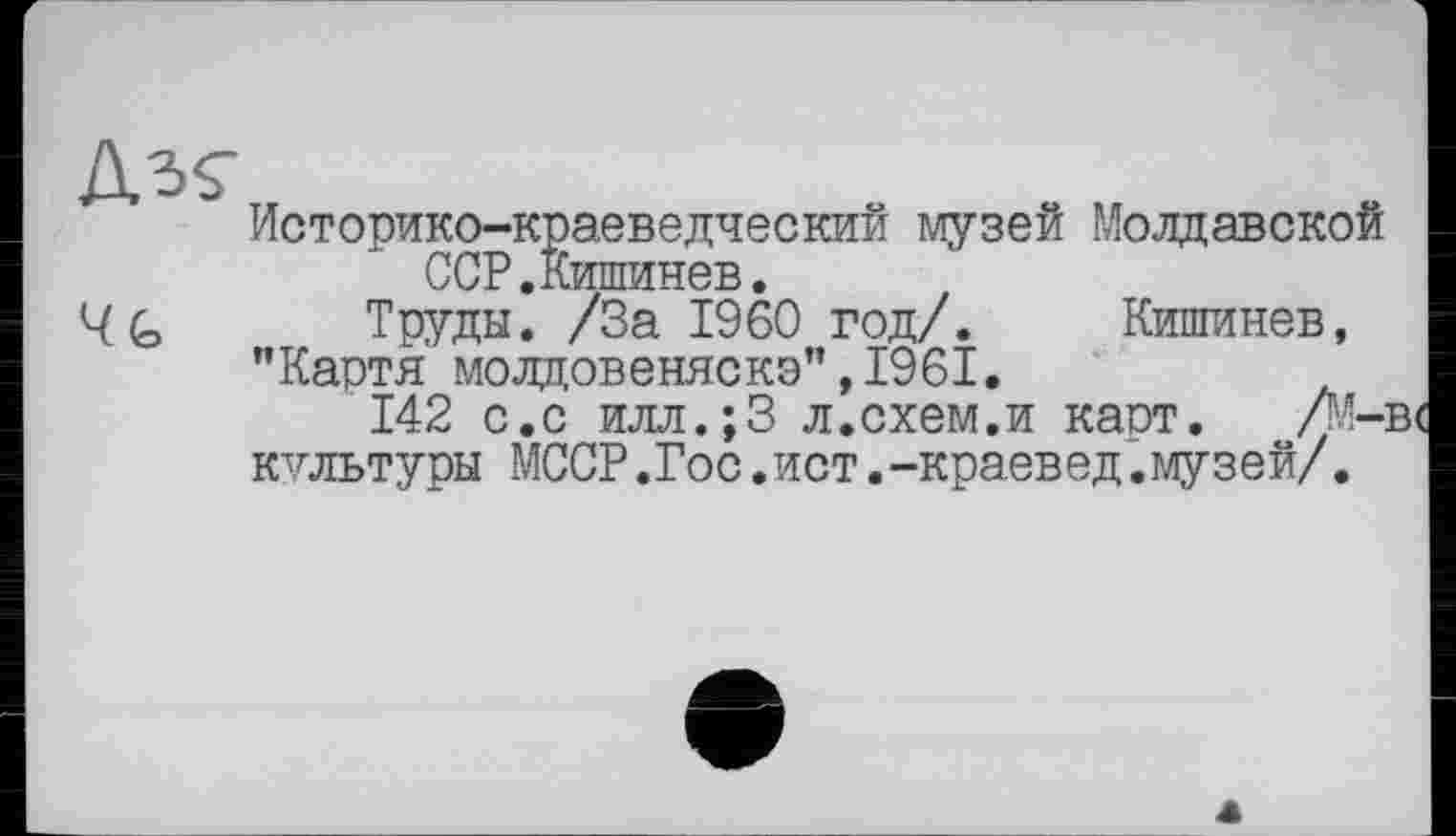 ﻿4h
Историко-краеведческий музей Молдавской ССР.Кишинев.
Труды. /За I960 год/. Кишинев,
"Картя молдовеняска”,1961.
142 с.с илл.;3 л.схем.и каст. /М-культуры МССР.Гос.ист.-краевед.музей/.